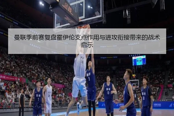 曼联季前赛复盘霍伊伦支点作用与进攻衔接带来的战术启示