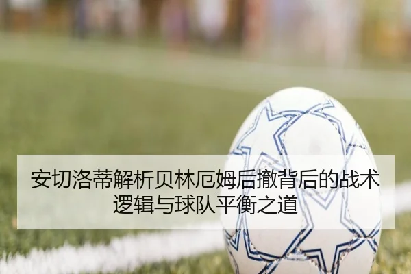 安切洛蒂解析贝林厄姆后撤背后的战术逻辑与球队平衡之道