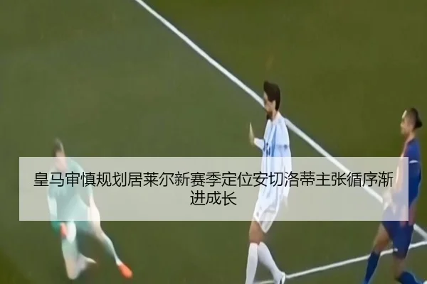 皇马审慎规划居莱尔新赛季定位安切洛蒂主张循序渐进成长